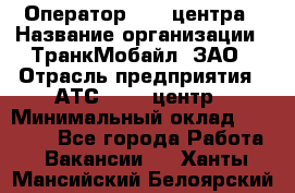 Оператор Call-центра › Название организации ­ ТранкМобайл, ЗАО › Отрасль предприятия ­ АТС, call-центр › Минимальный оклад ­ 30 000 - Все города Работа » Вакансии   . Ханты-Мансийский,Белоярский г.